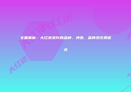全面解析：大红袍茶叶的品种、冲泡、品牌及饮用优劣