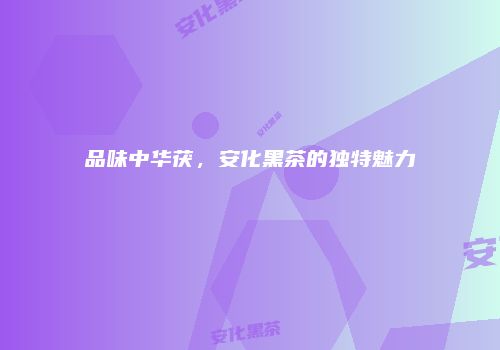 品味中华茯，安化黑茶的独特魅力