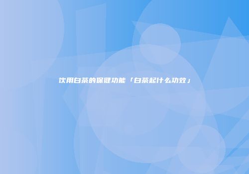饮用白茶的保健功能「白茶起什么功效」