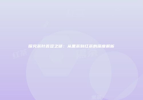 探究茶叶苦涩之谜：从黑茶到红茶的深度解析