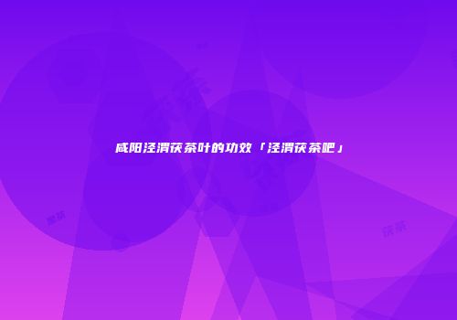 咸阳泾渭茯茶叶的功效「泾渭茯茶吧」