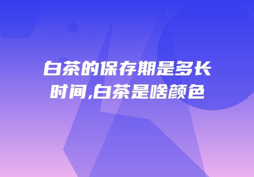 白茶的保存期是多长时间,白茶是啥颜色