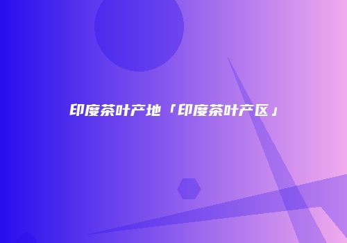 印度茶叶产地「印度茶叶产区」