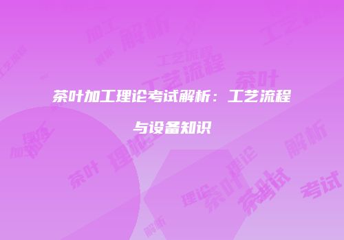 茶叶加工理论考试解析：工艺流程与设备知识