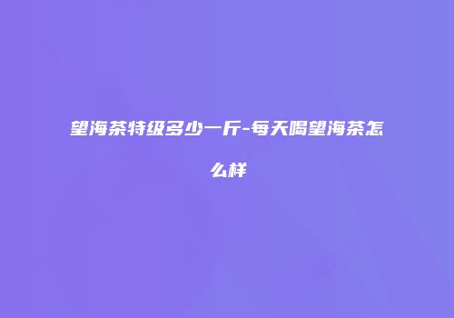 望海茶特级多少一斤-每天喝望海茶怎么样
