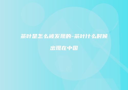 茶叶是怎么被发现的-茶叶什么时候出现在中国
