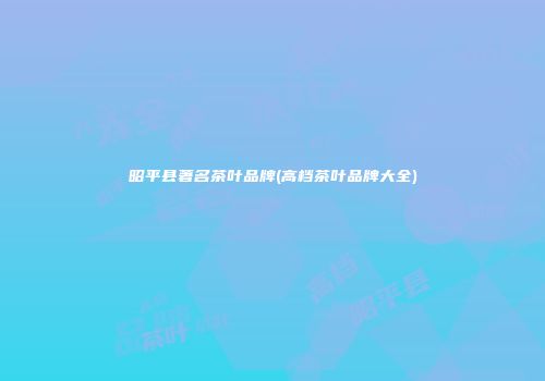 昭平县著名茶叶品牌(高档茶叶品牌大全)