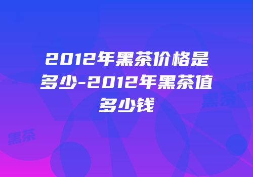 2012年黑茶价格是多少-2012年黑茶值多少钱