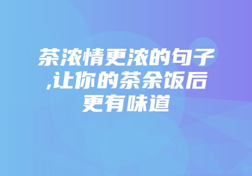 茶浓情更浓的句子,让你的茶余饭后更有味道