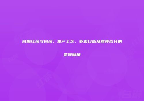 白琳红茶与白茶：生产工艺、外观口感及营养成分的差异解析