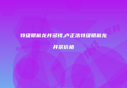 特级明前龙井多钱,卢正浩特级明前龙井茶价格