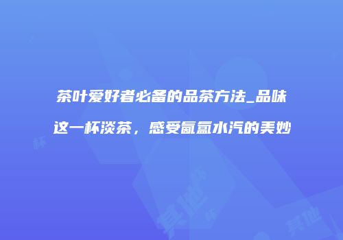 茶叶爱好者必备的品茶方法_品味这一杯淡茶，感受氤氲水汽的美妙