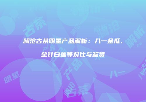澜沧古茶明星产品解析：八一金瓜、金针白莲等对比与鉴赏