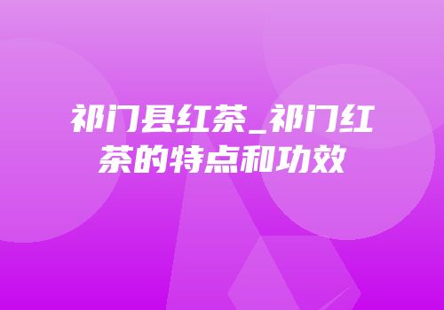 祁门县红茶_祁门红茶的特点和功效