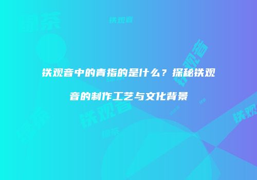 铁观音中的青指的是什么？探秘铁观音的制作工艺与文化背景