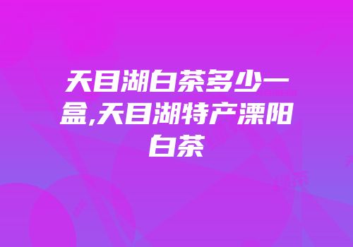 天目湖白茶多少一盒,天目湖特产溧阳白茶