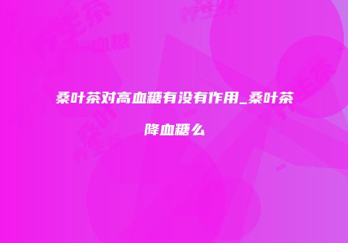 桑叶茶对高血糖有没有作用_桑叶茶降血糖么