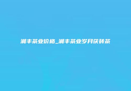 湘丰茶业价格_湘丰茶业岁月茯砖茶