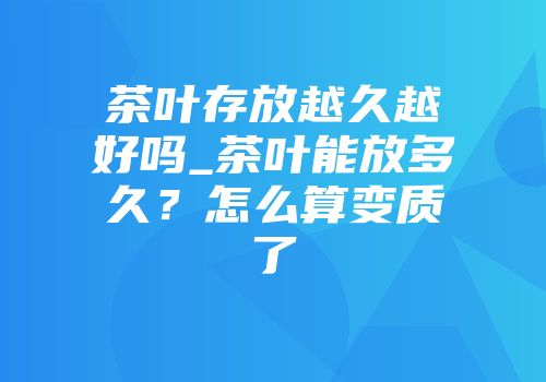 茶叶存放越久越好吗_茶叶能放多久？怎么算变质了