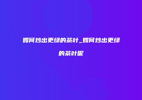 如何炒出更绿的茶叶_如何炒出更绿的茶叶呢
