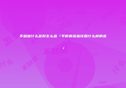 不知道什么茶好怎么品「平时喝茶应该喝什么样的茶」