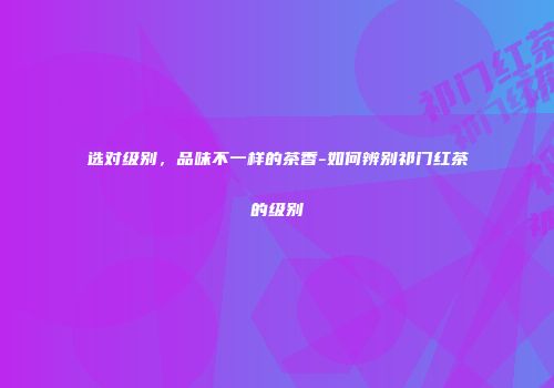 选对级别，品味不一样的茶香-如何辨别祁门红茶的级别