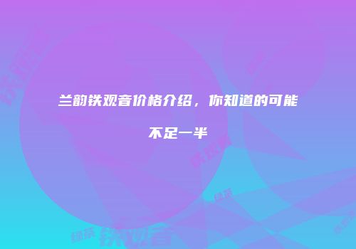 兰韵铁观音价格介绍，你知道的可能不足一半