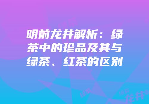 明前龙井解析：绿茶中的珍品及其与绿茶、红茶的区别
