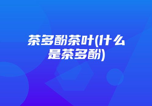 茶多酚茶叶(什么是茶多酚)