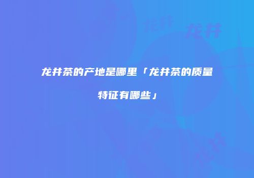 龙井茶的产地是哪里「龙井茶的质量特征有哪些」