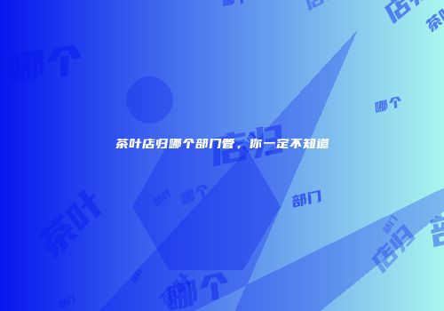 茶叶店归哪个部门管，你一定不知道