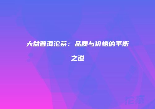 大益普洱沱茶：品质与价格的平衡之道