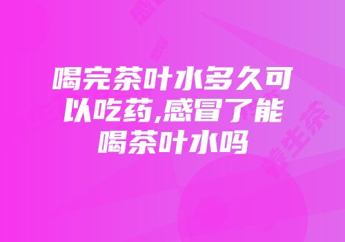 喝完茶叶水多久可以吃药,感冒了能喝茶叶水吗
