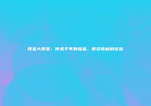 茂圣六堡茶：传承千年的珍品，投资收藏的佳选