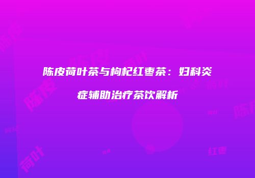 陈皮荷叶茶与枸杞红枣茶：妇科炎症辅助治疗茶饮解析