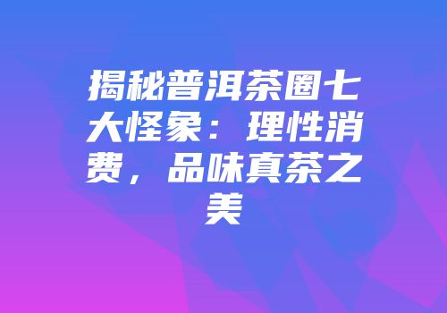 揭秘普洱茶圈七大怪象：理性消费，品味真茶之美