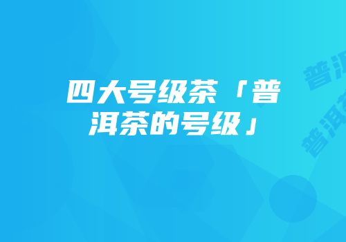 四大号级茶「普洱茶的号级」