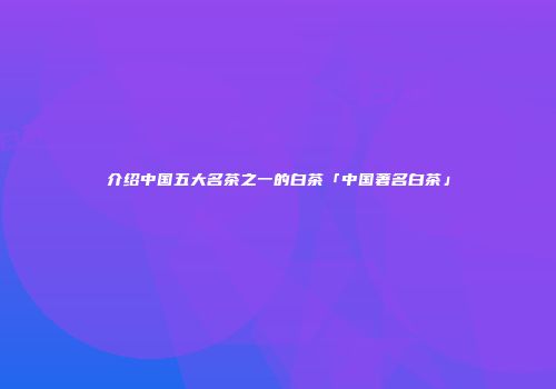 介绍中国五大名茶之一的白茶「中国著名白茶」