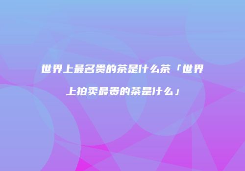 世界上最名贵的茶是什么茶「世界上拍卖最贵的茶是什么」