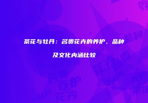 茶花与牡丹：名贵花卉的养护、品种及文化内涵比较