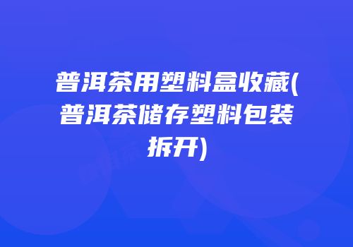普洱茶用塑料盒收藏(普洱茶储存塑料包装拆开)