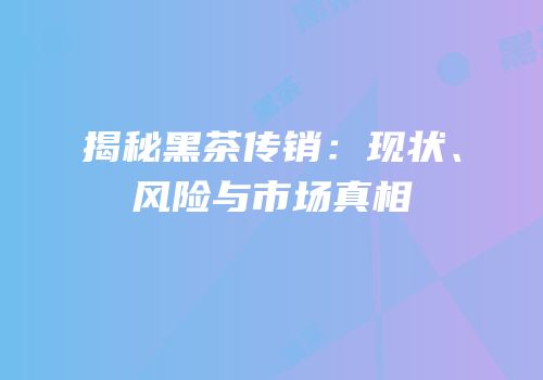 揭秘黑茶传销：现状、风险与市场真相