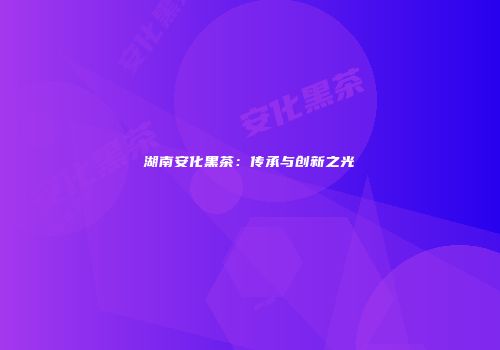 湖南安化黑茶：传承与创新之光