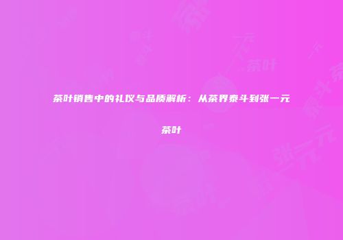 茶叶销售中的礼仪与品质解析：从茶界泰斗到张一元茶叶