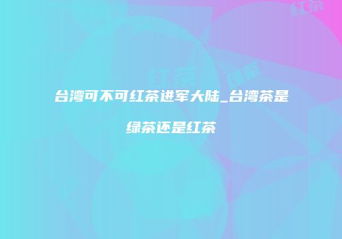 台湾可不可红茶进军大陆_台湾茶是绿茶还是红茶