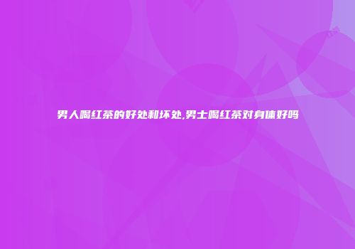 男人喝红茶的好处和坏处,男士喝红茶对身体好吗