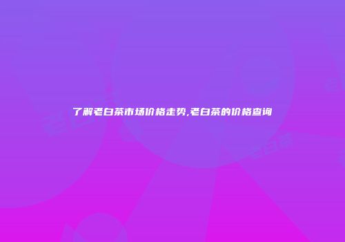 了解老白茶市场价格走势,老白茶的价格查询