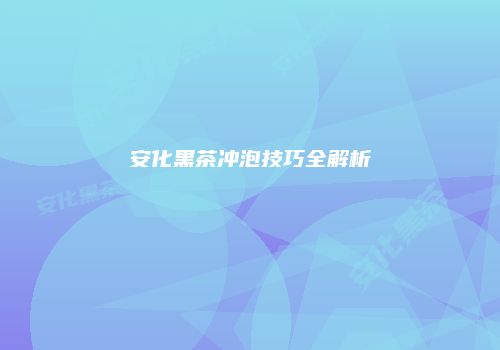 安化黑茶冲泡技巧全解析
