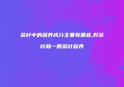 茶叶中的营养成分主要有哪些,好茶叶和一般茶叶营养