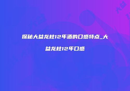 探秘大益龙柱12年酒的口感特点_大益龙柱12年口感